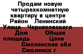 Продам новую четырехкомнатную квартиру в центре › Район ­ Ленинский › Улица ­ Черняховского › Дом ­ 15 › Общая площадь ­ 105 › Цена ­ 5 200 000 - Смоленская обл., Смоленск г. Недвижимость » Квартиры продажа   . Смоленская обл.,Смоленск г.